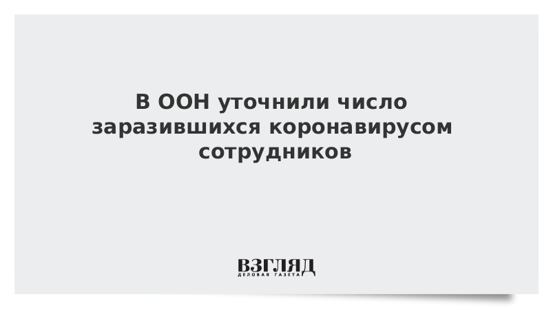 В ООН уточнили число заразившихся коронавирусом сотрудников