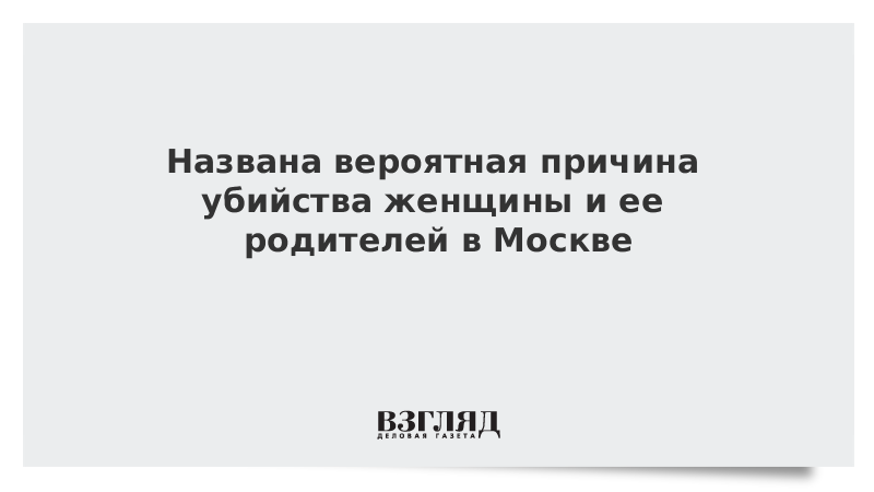 Названа вероятная причина убийства женщины и ее родителей в Москве