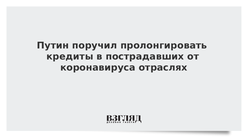 Путин поручил пролонгировать кредиты в пострадавших от коронавируса отраслях