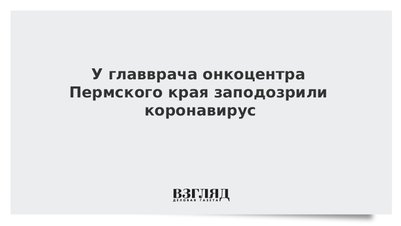 У главврача онкоцентра Пермского края заподозрили коронавирус