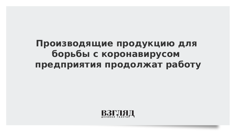 Производящие продукцию для борьбы с коронавирусом предприятия продолжат работу