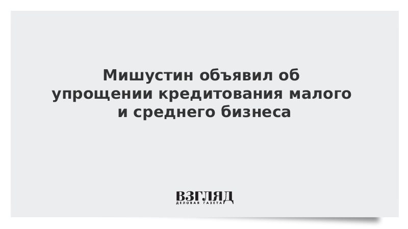 Мишустин объявил об упрощении кредитования малого и среднего бизнеса