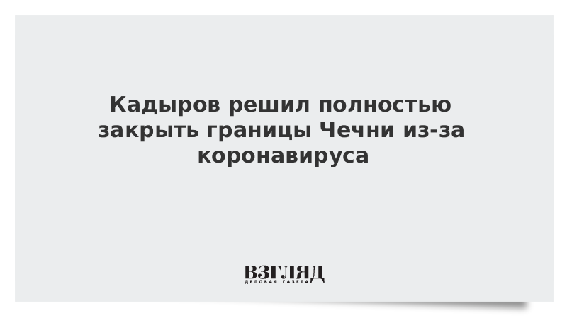 Кадыров решил полностью закрыть границы Чечни из-за коронавируса