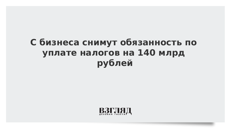 С бизнеса снимут обязанность по уплате налогов на 140 млрд рублей