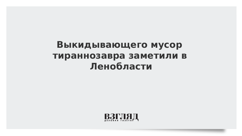 Выкидывающего мусор тираннозавра заметили в Ленобласти