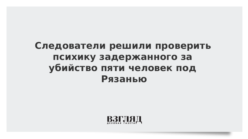 Следователи решили проверить психику задержанного за убийство пяти человек под Рязанью