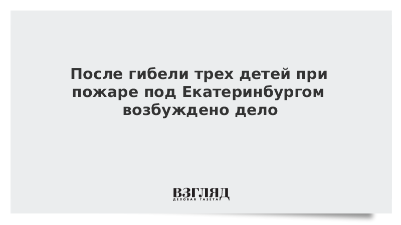 После гибели трех детей при пожаре под Екатеринбургом возбуждено дело