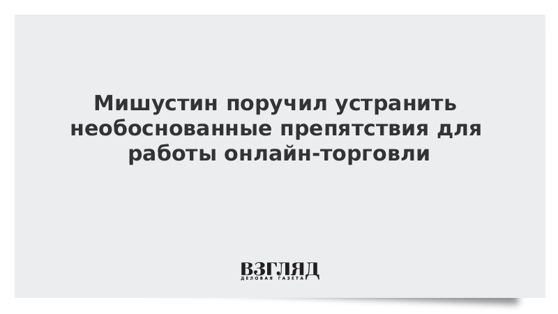 Мишустин поручил устранить необоснованные препятствия для работы онлайн-торговли