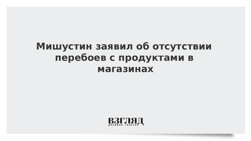 Мишустин заявил об отсутствии перебоев с продуктами в магазинах