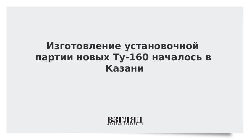 Изготовление установочной партии новых Ту-160 началось в Казани