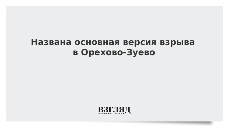 Названа основная версия взрыва в Орехово-Зуево