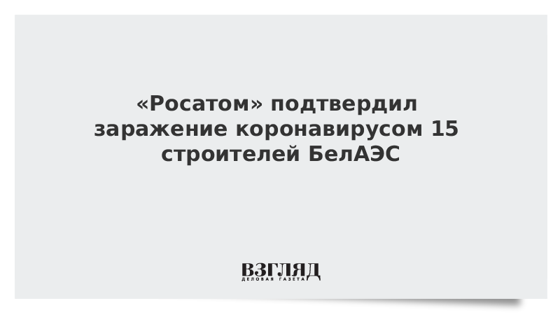 «Росатом» подтвердил заражение коронавирусом 15 строителей БелАЭС