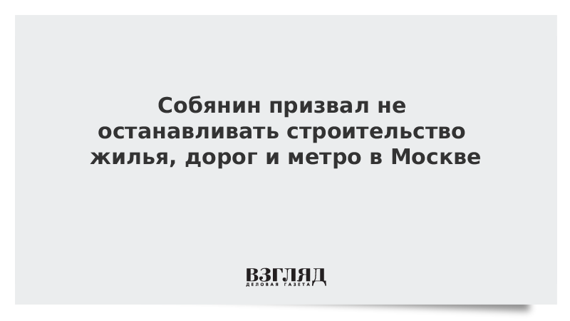 Собянин призвал не останавливать строительство жилья, дорог и метро в Москве