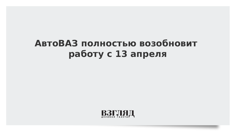 АвтоВАЗ полностью возобновит работу с 13 апреля