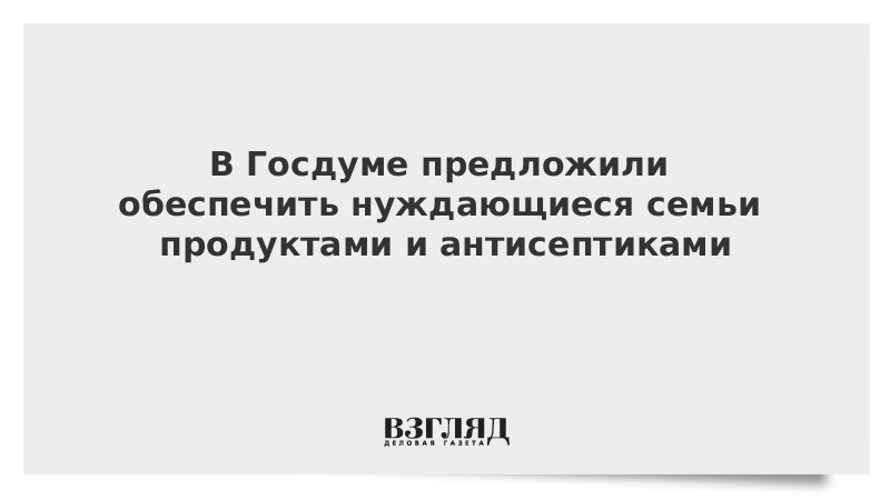 В Госдуме предложили обеспечить нуждающиеся семьи продуктами и антисептиками