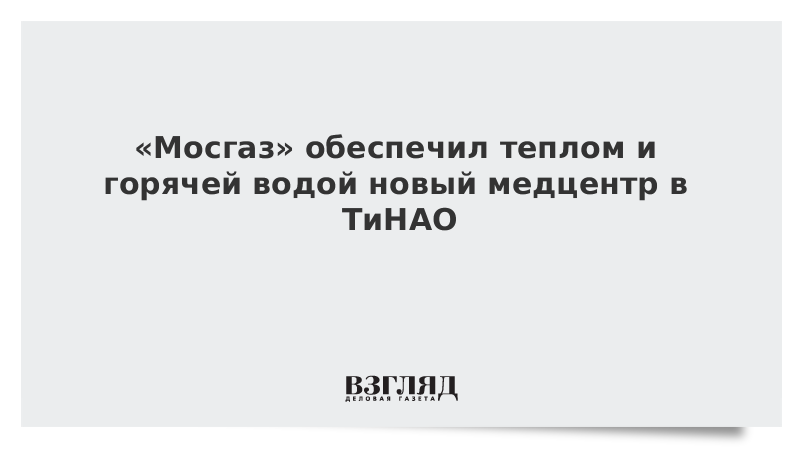 «Мосгаз» обеспечил теплом и горячей водой новый медцентр в ТиНАО