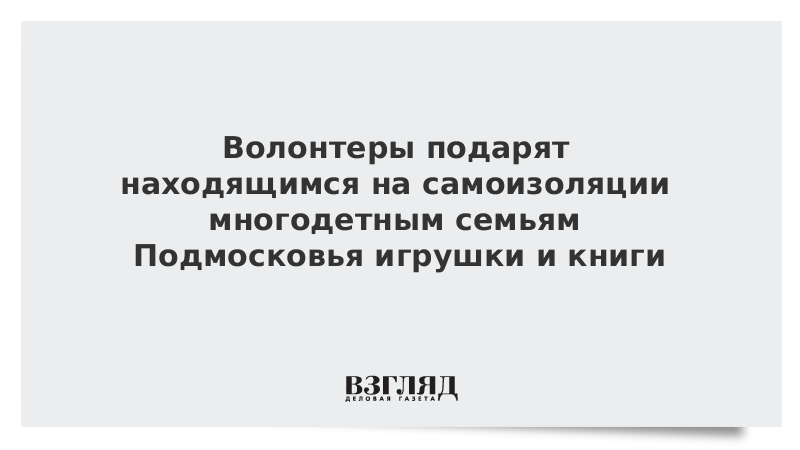 Волонтеры подарят находящимся на самоизоляции многодетным семьям Подмосковья игрушки и книги