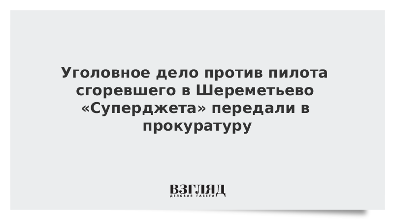 Уголовное дело против пилота сгоревшего в Шереметьево «Суперджета» передали в прокуратуру