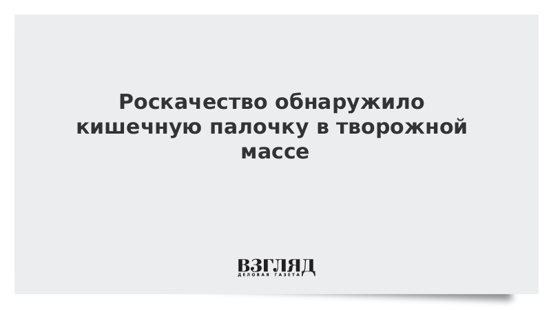 Роскачество обнаружило кишечную палочку в творожной массе