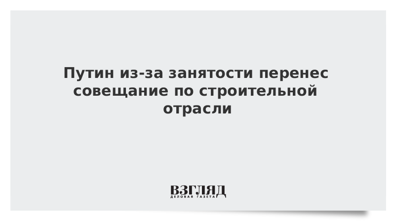 Путин из-за занятости перенес совещание по строительной отрасли