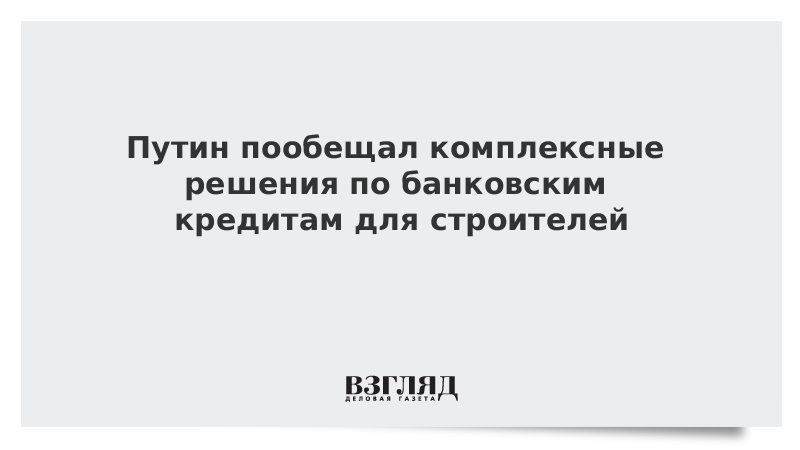 Путин пообещал комплексные решения по банковским кредитам для строителей