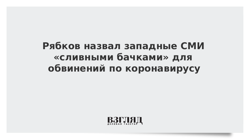 Рябков назвал западные СМИ «сливными бачками» для обвинений по коронавирусу