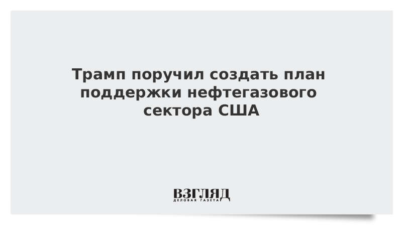 Трамп поручил создать план поддержки нефтегазового сектора США