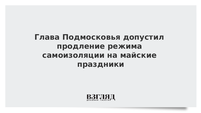 Глава Подмосковья допустил продление режима самоизоляции на майские праздники