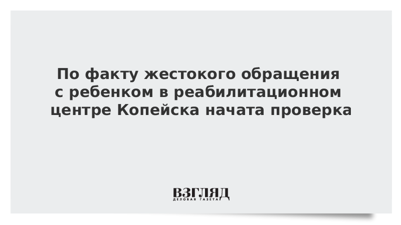 По факту жестокого обращения с ребенком в реабилитационном центре Копейска начата проверка