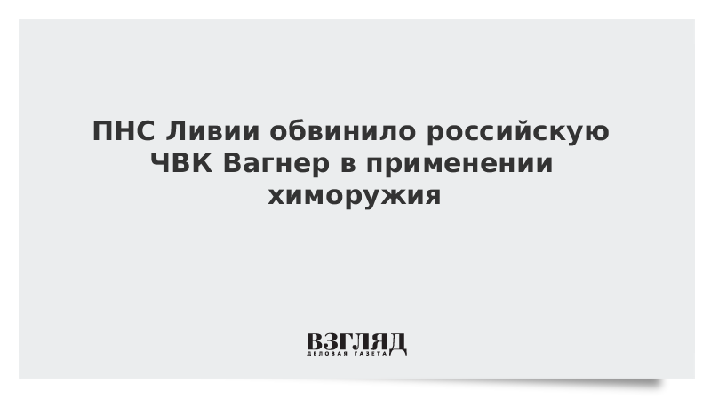 ПНС Ливии обвинило российскую ЧВК Вагнер в применении химоружия