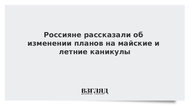 Россияне рассказали об изменении планов на майские и летние каникулы