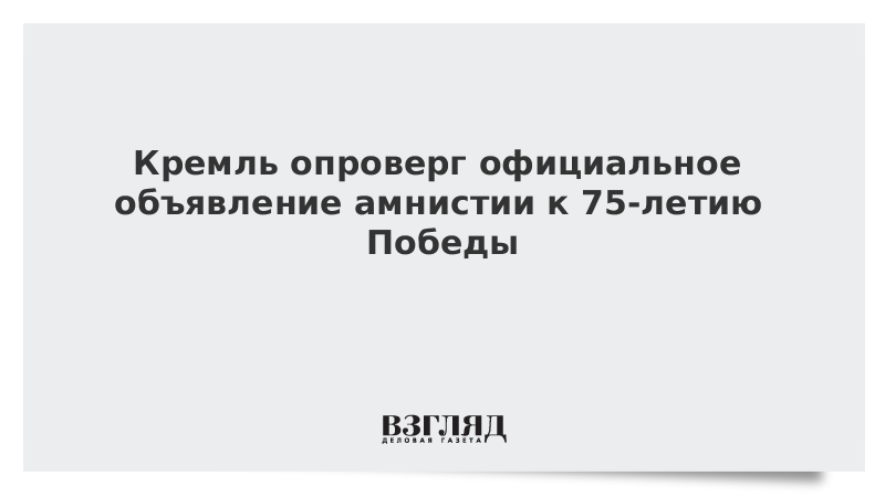 Кремль опроверг официальное объявление амнистии к 75-летию Победы