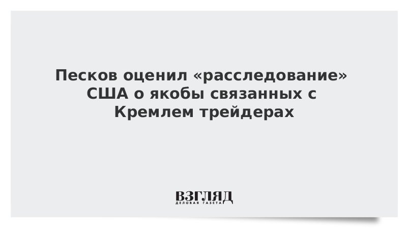 Песков оценил «расследование» США о якобы связанных с Кремлем трейдерах