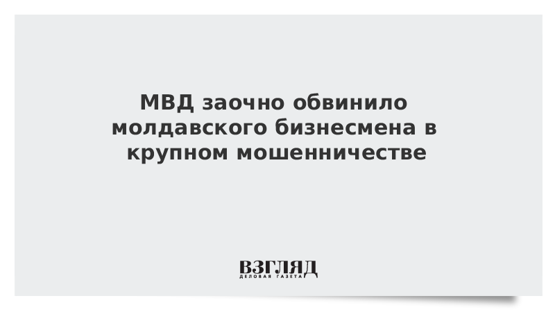 МВД заочно обвинило молдавского бизнесмена в крупном мошенничестве