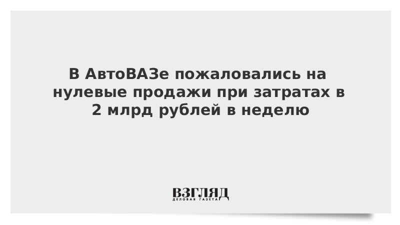 В АвтоВАЗе пожаловались на нулевые продажи при затратах в 2 млрд рублей в неделю