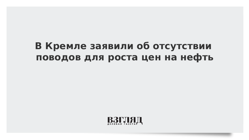 В Кремле заявили об отсутствии поводов для роста цен на нефть