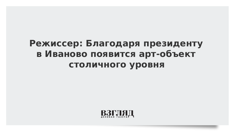 Режиссер: Благодаря президенту в Иваново появится арт-объект столичного уровня