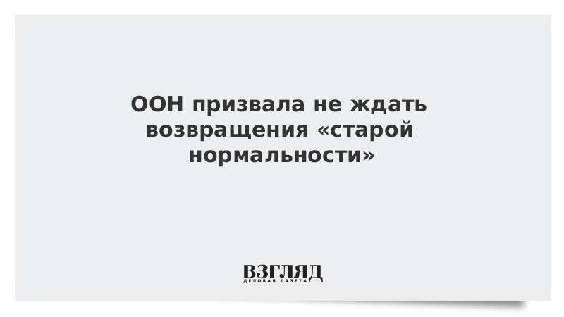 ООН призвала не ждать возвращения «старой нормальности»