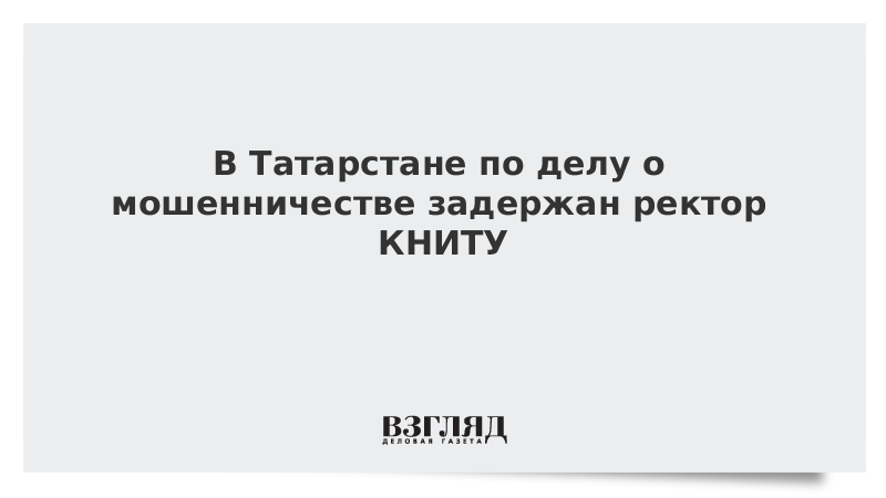 В Татарстане по делу о мошенничестве задержан ректор КНИТУ