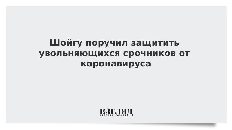 Шойгу поручил защитить увольняющихся срочников от коронавируса