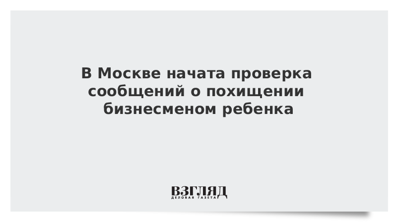 В Москве начата проверка сообщений о похищении бизнесменом ребенка