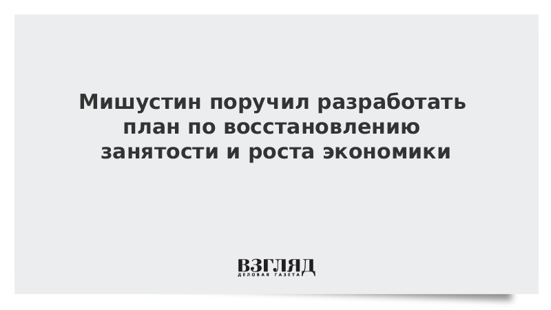 Мишустин поручил разработать план по восстановлению занятости и роста экономики