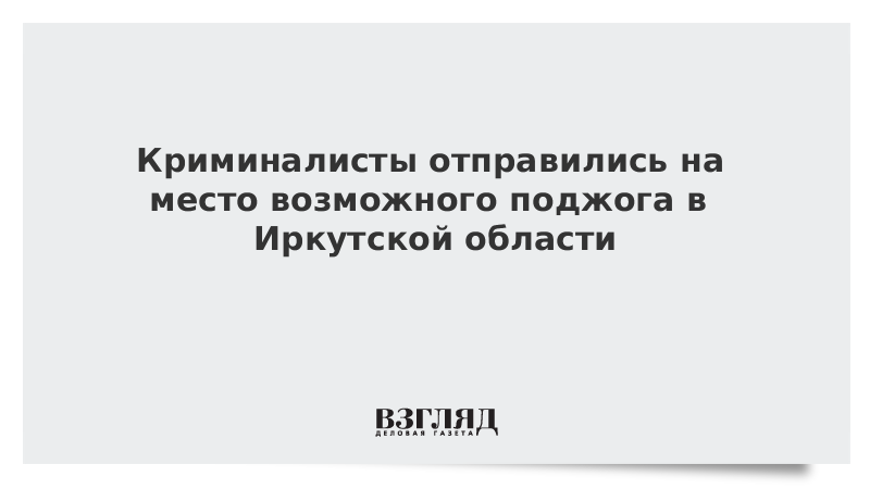 Криминалисты отправились на место возможного поджога в Иркутской области