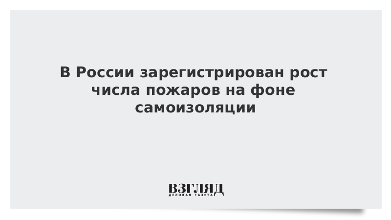 В России зарегистрирован рост числа пожаров на фоне самоизоляции