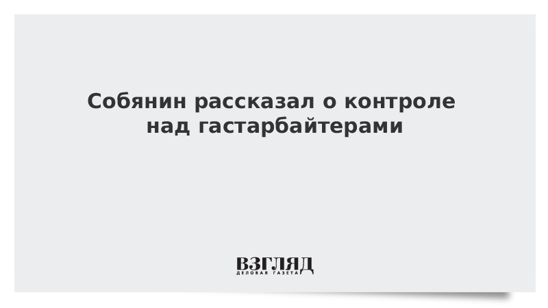 Собянин рассказал о контроле над гастарбайтерами