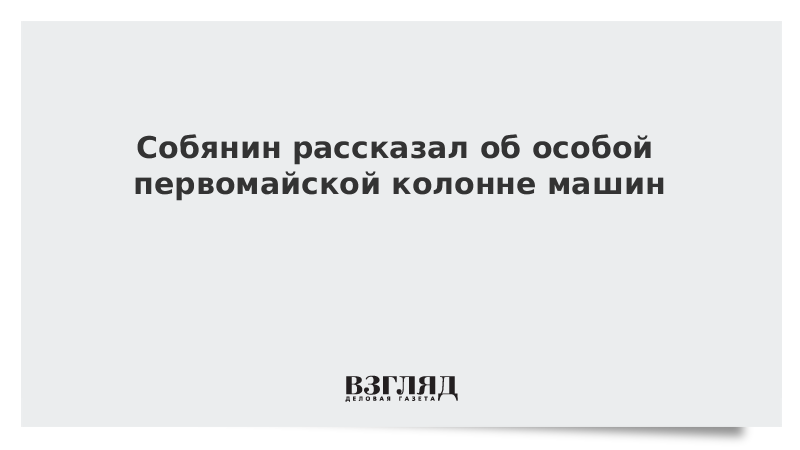 Собянин рассказал об особой первомайской колонне машин