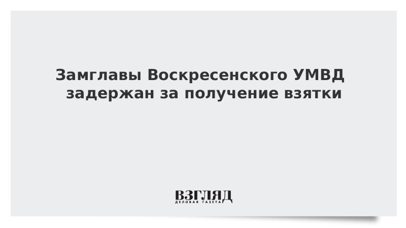 Замглавы Воскресенского УМВД задержан за получение взятки