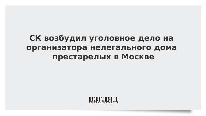 СК возбудил уголовное дело на организатора нелегального дома престарелых в Москве