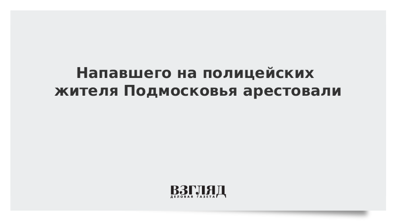 Напавшего на полицейских жителя Подмосковья арестовали