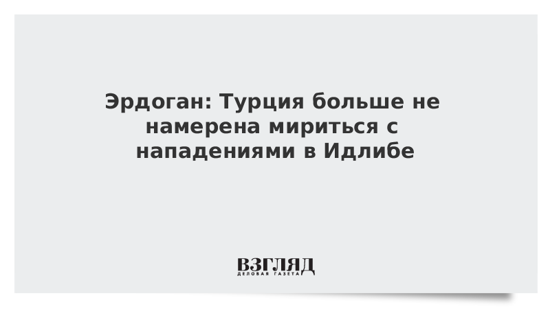 Эрдоган: Турция больше не намерена мириться с нападениями в Идлибе